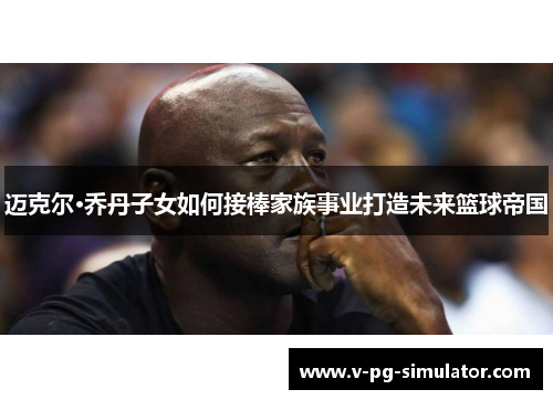 迈克尔·乔丹子女如何接棒家族事业打造未来篮球帝国 迈克尔·乔丹子女如何接棒家族事业打造未来篮球帝国