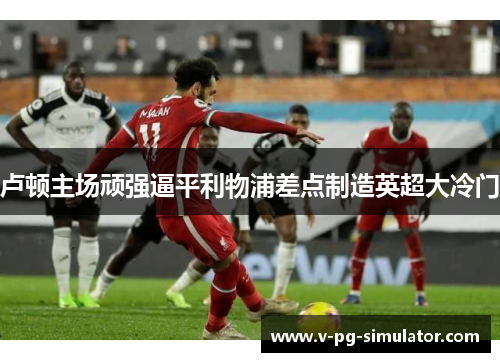 卢顿主场顽强逼平利物浦差点制造英超大冷门