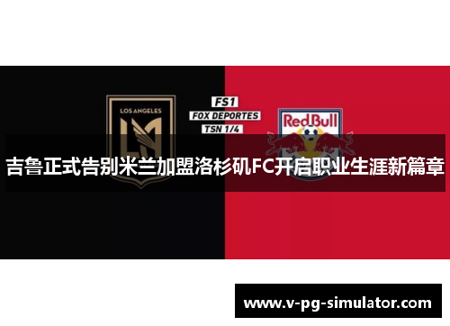 吉鲁正式告别米兰加盟洛杉矶FC开启职业生涯新篇章