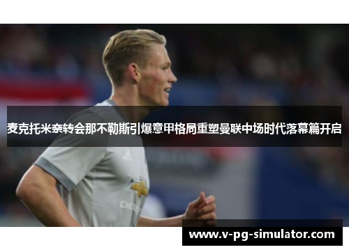 麦克托米奈转会那不勒斯引爆意甲格局重塑曼联中场时代落幕篇开启